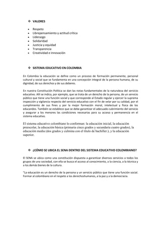  VALORES

        Respeto
        Librepensamiento y actitud crítica
        Liderazgo
        Solidaridad
        Justicia y equidad
        Transparencia
        Creatividad e innovación



     SISTEMA EDUCATIVO EN COLOMBIA

En Colombia la educación se define como un proceso de formación permanente, personal
cultural y social que se fundamenta en una concepción integral de la persona humana, de su
dignidad, de sus derechos y de sus deberes.

En nuestra Constitución Política se dan las notas fundamentales de la naturaleza del servicio
educativo. Allí se indica, por ejemplo, que se trata de un derecho de la persona, de un servicio
público que tiene una función social y que corresponde al Estado regular y ejercer la suprema
inspección y vigilancia respecto del servicio educativo con el fin de velar por su calidad, por el
cumplimiento de sus fines y por la mejor formación moral, intelectual y física de los
educandos. También se establece que se debe garantizar el adecuado cubrimiento del servicio
y asegurar a los menores las condiciones necesarias para su acceso y permanencia en el
sistema educativo.

El sistema educativo colombiano lo conforman: la educación inicial, la educación
preescolar, la educación básica (primaria cinco grados y secundaria cuatro grados), la
educación media (dos grados y culmina con el título de bachiller.), y la educación
superior.



     ¿CÓMO SE UBICA EL SENA DENTRO DEL SISTEMA EDUCATIVO COLOMBIANO?

El SENA se ubica como una constitución dispuesta a garantizar diversos servicios a todos los
grupos de una sociedad, con ella se busca el acceso al conocimiento, a la ciencia, a la técnica y
a los demás bienes de la cultura.

“La educación es un derecho de la persona y un servicio público que tiene una función social.
Formar al colombiano en el respeto a los derechoshumanos, a la paz y a la democracia.
 