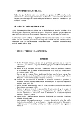  SIGNIFICADO DEL HIMNO DEL SENA

   Todos los que luchemos con amor triunfaremos gracias al SENA, muchas metas
   alcanzaremos; lucharemos por Colombia con mucho ánimo y con mucho amor. Poniéndole
   empeño y saber escoger un buen camino y tener un futuro mejor con cada decisión que
   tomemos cada día.


    SIGNIFICADO DEL LOGOTIPO DEL SENA

El logo significa las dos cosas: un alumno que va por un camino o sendero: el sendero de la
vida. Un sendero donde tiene que tomar decisiones, donde tiene que auto superarse y siempre
seguir adelante, no importando lo que pase. El punto del logo también significa lo siguiente:

Al caminar por nuestro sendero, no importa cuantas veces nos tropecemos por esas molestas
piedras llamadas problemas, pues en el cielo, una gran luz llamada Dios, nos estará levantando
y dándonos valor para seguir adelante, y para demostrarle a Colombia y al mundo que los
alumnos SENA si valen la pena.




    DERECHOS Y DEBERES DEL APRENDIZ SENA



                                             DERECHOS

    Recibir formación integral, acorde con los principios generales de la educación
     colombiana, con la misión y objetivos del SENA y programas de formación profesional
     establecidos.
    Recibir, al iniciar el proceso educativo, a través de la inducción, la información acerca
     de la naturaleza dela formación profesional integral, de la estructura, organización y
     funcionamiento del SENA.
    Disponer de los recursos físicos, didácticos, técnicos, tecnológicos y bibliográficos
     requeridos para su aprendizaje; así como a poder utilizar las instalaciones y la dotación
     del centro de formación o de otros ambientes educativos.
    Disfrutar del los beneficios de bienestar al alumnado orientados a garantizar la
     formación integral mediante participación en programas de desarrollo intelectual,
     humano, social, físico, etc.
    Recibir un trato respetuoso de todos los integrantes de la comunidad educativa, sin
     discriminación de ninguna índole.
    Recibir, de quienes tienen la responsabilidad directiva, docente y de apoyo a la
     formación, orientación académica y de comportamiento que estimule su desarrollo
     personal y promueva la convivencia social sin detrimento de la divergencia política,
     ideológica, religiosa y cultural.
    Ser escuchado y atendido en sus peticiones respetuosas, por directivos, docentes y
     personal administrativo.
    A ser evaluado objetiva e integralmente y a conocer, dentro de los ochos días hábiles
     siguientes, los resultados de las evaluaciones y trabajos; así como las disposiciones
     académicas, de amonestación, sanción, suspensión o cancelación del registro de
     matrícula.
 
