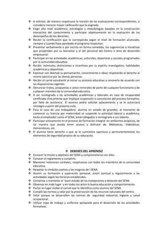  A solicitar, de manera respetuosa la revisión de las evaluaciones correspondientes, si
  considera merecer mayor calificación que la asignada.
 Exigir alto nivel académico, estrategias y metodologías basadas en la construcción
  interactiva del conocimiento y participar objetivamente en la evaluación de los
  desempeños de los docentes.
 Recibir la certificación que le corresponda según el nivel de formación alcanzado,
  siempre y cuando haya aprobado el programa respectivo.
 Presentar verbalmente o por escrito en forma comedida, las sugerencias o iniciativas
  que propendan por su bienestar y el del personal del Centro o área de desarrollo
  empresarial.
 Participar en las actividades académicas, culturales, deportivas y sociales programadas
  por la comunidad educativa.
 Recibir estímulos, distinciones e incentivos por su espíritu investigativo, habilidades
  académicas y deportivas.
 Expresar con libertad su pensamiento, conocimiento e ideas respetando el derecho al
  mismo ejercicio por las demás personas.
 Recibir el carné estudiantil al iniciar su proceso educativo y renovarlo de acuerdo con
  las disposiciones vigentes.
 Denunciar tratos, propuestas o actos inmorales de parte de cualquier funcionario y de
  cualquier miembro de la comunidad educativa.
 A ser reintegrado a las actividades académicas y laborales en caso de incapacidad
  certificada clínicamente que implique suspensión o cancelación del proceso formativo,
  por falta de asistencia. El alumno podrá solicitar aplazamiento y se le autorizará
  reintegro a partir del próximo ciclo.
 Para el caso de una trabajadora- alumna en estado de gravidez, al momento de
  comenzar su licencia por maternidad se suspende la actividad laboral y académica,
  tanto el empleador como el SENA, están obligados a reintegrarla a sus labores.
 Participar activamente en el proceso de formación integral en ambientes propicios, de
  tal manera que pueda tener acceso y disfrutar de: Bibliotecas, Videotecas,
  Hemerotecas, etc.
 El alumno tiene derecho a que se le suministre oportuna y permanentemente los
  elementos de seguridad propios de su educación.




                              DEBERES DEL APRENDIZ
 Conocer la misión y objetivos del SENA y comprometerse con ellos.
 Conocer el reglamento y cumplirlo.
 Mantener relaciones cordiales, respetuosas con todos los miembros de la comunidad
  educativa.
 Respetar lo símbolos patrios y las insignias de l SENA.
 Asumir su formación y superación personal, asistir puntual y regularmente a las
  actividades según los horarios establecidos.
 Conservar y mantener el buen estado de las instalaciones y dotación del SENA.
 Observar en todo lugar y en todos los actos la buena educación y comportamiento.
 Portar en lugar visible el carnet que lo identifica como alumno del SENA.
 Cumplir las normas y velar por la preservación de los recursos naturales del centro.
 Velar porque se desarrollen las normas de seguridad industrial, higiene y salud
  ocupacional.
 Utilizar ropa de trabajo y uniforme apropiado para el desarrollo de las actividades
  formativas.
 