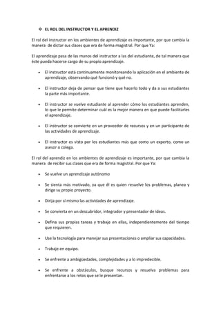  EL ROL DEL INSTRUCTOR Y EL APRENDIZ

El rol del instructor en los ambientes de aprendizaje es importante, por que cambia la
manera de dictar sus clases que era de forma magistral. Por que Ya:

El aprendizaje pasa de las manos del instructor a las del estudiante, de tal manera que
éste pueda hacerse cargo de su propio aprendizaje.

       El instructor está continuamente monitoreando la aplicación en el ambiente de
       aprendizaje, observando qué funcionó y qué no.

       El instructor deja de pensar que tiene que hacerlo todo y da a sus estudiantes
       la parte más importante.

       El instructor se vuelve estudiante al aprender cómo los estudiantes aprenden,
       lo que le permite determinar cuál es la mejor manera en que puede facilitarles
       el aprendizaje.

       El instructor se convierte en un proveedor de recursos y en un participante de
       las actividades de aprendizaje.

       El instructor es visto por los estudiantes más que como un experto, como un
       asesor o colega.

El rol del aprendiz en los ambientes de aprendizaje es importante, por que cambia la
manera de recibir sus clases que era de forma magistral. Por que Ya:

       Se vuelve un aprendizaje autónomo

       Se sienta más motivado, ya que él es quien resuelve los problemas, planea y
       dirige su propio proyecto.

       Dirija por sí mismo las actividades de aprendizaje.

       Se convierta en un descubridor, integrador y presentador de ideas.

       Defina sus propias tareas y trabaje en ellas, independientemente del tiempo
       que requieren.

       Use la tecnología para manejar sus presentaciones o ampliar sus capacidades.

       Trabaje en equipo.

       Se enfrente a ambigüedades, complejidades y a lo impredecible.

       Se enfrente a obstáculos, busque recursos y resuelva problemas para
       enfrentarse a los retos que se le presentan.
 