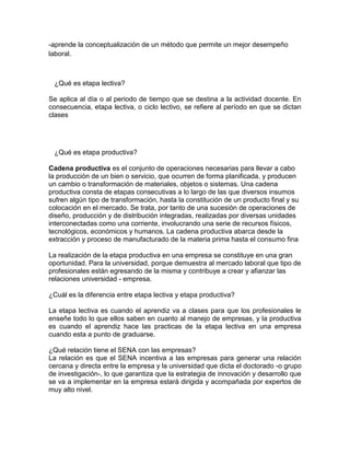 -aprende la conceptualización de un método que permite un mejor desempeño
laboral.



 ¿Qué es etapa lectiva?

Se aplica al día o al periodo de tiempo que se destina a la actividad docente. En
consecuencia, etapa lectiva, o ciclo lectivo, se refiere al período en que se dictan
clases




 ¿Qué es etapa productiva?

Cadena productiva es el conjunto de operaciones necesarias para llevar a cabo
la producción de un bien o servicio, que ocurren de forma planificada, y producen
un cambio o transformación de materiales, objetos o sistemas. Una cadena
productiva consta de etapas consecutivas a lo largo de las que diversos insumos
sufren algún tipo de transformación, hasta la constitución de un producto final y su
colocación en el mercado. Se trata, por tanto de una sucesión de operaciones de
diseño, producción y de distribución integradas, realizadas por diversas unidades
interconectadas como una corriente, involucrando una serie de recursos físicos,
tecnológicos, económicos y humanos. La cadena productiva abarca desde la
extracción y proceso de manufacturado de la materia prima hasta el consumo fina

La realización de la etapa productiva en una empresa se constituye en una gran
oportunidad. Para la universidad, porque demuestra al mercado laboral que tipo de
profesionales están egresando de la misma y contribuye a crear y afianzar las
relaciones universidad - empresa.

¿Cuál es la diferencia entre etapa lectiva y etapa productiva?

La etapa lectiva es cuando el aprendiz va a clases para que los profesionales le
enseñe todo lo que ellos saben en cuanto al manejo de empresas, y la productiva
es cuando el aprendiz hace las practicas de la etapa lectiva en una empresa
cuando esta a punto de graduarse.

¿Qué relación tiene el SENA con las empresas?
La relación es que el SENA incentiva a las empresas para generar una relación
cercana y directa entre la empresa y la universidad que dicta el doctorado -o grupo
de investigación-, lo que garantiza que la estrategia de innovación y desarrollo que
se va a implementar en la empresa estará dirigida y acompañada por expertos de
muy alto nivel.
 