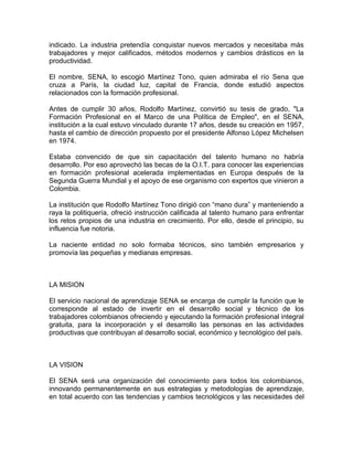 indicado. La industria pretendía conquistar nuevos mercados y necesitaba más
trabajadores y mejor calificados, métodos modernos y cambios drásticos en la
productividad.

El nombre, SENA, lo escogió Martínez Tono, quien admiraba el río Sena que
cruza a París, la ciudad luz, capital de Francia, donde estudió aspectos
relacionados con la formación profesional.

Antes de cumplir 30 años, Rodolfo Martínez, convirtió su tesis de grado, "La
Formación Profesional en el Marco de una Política de Empleo", en el SENA,
institución a la cual estuvo vinculado durante 17 años, desde su creación en 1957,
hasta el cambio de dirección propuesto por el presidente Alfonso López Michelsen
en 1974.

Estaba convencido de que sin capacitación del talento humano no habría
desarrollo. Por eso aprovechó las becas de la O.I.T. para conocer las experiencias
en formación profesional acelerada implementadas en Europa después de la
Segunda Guerra Mundial y el apoyo de ese organismo con expertos que vinieron a
Colombia.

La institución que Rodolfo Martínez Tono dirigió con “mano dura” y manteniendo a
raya la politiquería, ofreció instrucción calificada al talento humano para enfrentar
los retos propios de una industria en crecimiento. Por ello, desde el principio, su
influencia fue notoria.

La naciente entidad no solo formaba técnicos, sino también empresarios y
promovía las pequeñas y medianas empresas.



LA MISION

El servicio nacional de aprendizaje SENA se encarga de cumplir la función que le
corresponde al estado de invertir en el desarrollo social y técnico de los
trabajadores colombianos ofreciendo y ejecutando la formación profesional integral
gratuita, para la incorporación y el desarrollo las personas en las actividades
productivas que contribuyan al desarrollo social, económico y tecnológico del país.



LA VISION

El SENA será una organización del conocimiento para todos los colombianos,
innovando permanentemente en sus estrategias y metodologías de aprendizaje,
en total acuerdo con las tendencias y cambios tecnológicos y las necesidades del
 