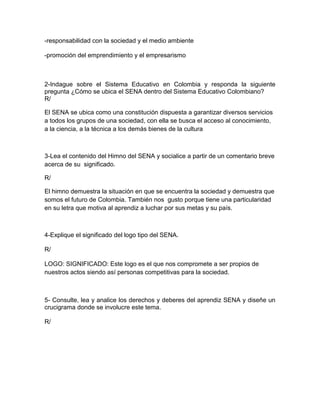 -responsabilidad con la sociedad y el medio ambiente

-promoción del emprendimiento y el empresarismo



2-Indague sobre el Sistema Educativo en Colombia y responda la siguiente
pregunta ¿Cómo se ubica el SENA dentro del Sistema Educativo Colombiano?
R/

El SENA se ubica como una constitución dispuesta a garantizar diversos servicios
a todos los grupos de una sociedad, con ella se busca el acceso al conocimiento,
a la ciencia, a la técnica a los demás bienes de la cultura



3-Lea el contenido del Himno del SENA y socialice a partir de un comentario breve
acerca de su significado.

R/

El himno demuestra la situación en que se encuentra la sociedad y demuestra que
somos el futuro de Colombia. También nos gusto porque tiene una particularidad
en su letra que motiva al aprendiz a luchar por sus metas y su país.



4-Explique el significado del logo tipo del SENA.

R/

LOGO: SIGNIFICADO: Este logo es el que nos compromete a ser propios de
nuestros actos siendo así personas competitivas para la sociedad.



5- Consulte, lea y analice los derechos y deberes del aprendiz SENA y diseñe un
crucigrama donde se involucre este tema.

R/
 