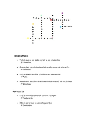 HORIZONTALES:

      Todo lo que se les debe cumplir a los estudiantes
       R/. Derechos

      Que reciben los estudiantes al iniciar el proceso de educación.
       R/ Inducción

      Lo que debemos cuidar y mantener en buen estado
       R/ Aulas

      Herramienta educativa a la cual tenemos derecho los estudiantes.
       R/ Biblioteca



VERTICALES

      Lo que debemos comentar, conocer y cumplir
       R/ Reglamento

      Método por el cual se valora lo aprendido
       R/ Evaluación
 