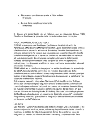 Documento que debemos enviar al faltar a clase
         R/ Excusa

        Lo que debe cumplir correctamente
         R/Horarios



6- Diseñe una presentación de un noticiero con los siguientes temas: TICS,
Plataforma Blackboard y, para ello debe consultar sobre éstos conceptos.


R/PLATAFORMA BLACkBOARD SENA
El SENA actualmente usa Blackboard (un Sistema de Administración de
Aprendizaje, LMS: Learning Managment System), para desarrollar cursos en línea
o la denominada formación a través de Ambientes Virtuales de Aprendizaje, sin
embargo actualmente ha volcado sus esfuerzos para lograr la utilización de esta
plataforma en la gestión de la formación presencial, para lo cual se ha instalado
allí toda la información de estructuras curriculares (programa de formación
titulada), para así gestionarlas en línea por parte de todos los aprendices,
instructores y coordinadores académicos, cada cual desde su respectivo rol en el
proceso de formación.
SENA MOVIL es la plataforma de apoyo a los ambientes virtuales de aprendizaje
del SENA, la cual pretende aprovechar los recursos disponibles de dicha
plataforma (Blackboard Academic Suite), integrando soluciones móviles para que
faciliten el aprendizaje e incrementen el número de usuarios en la plataforma y la
cobertura en el territorio nacional.
Aplicación de extensión integrada a Blackboard (Building block) Los Building
Blocks son un medio simple y seguro de ampliar el Blackboard Academic Suite.
Los módulos personalizados del portal, las nuevas herramientas de contenidos y
las nuevas herramientas de usuarios serán sólo algunos de los modos en que
pueden utilizarse los Building Blocks. El Building Blocks es un modelo propietario
de Blackboard, el cual provee un esquema de desarrollo y unas API (Application
Programming Interface) que facilitan la integración de extensiones desarrolladas
por terceros con la Plataforma

LAS TIC'S
DEFINICION TECNICA: las tecnologías de la información y la comunicación (TIC)
son un conjunto de servicios, redes, software y dispositivos que tienen como fin la
mejora de la calidad de vida de las personas dentro de un entorno, y que se
integran a un sistema de información interconectado y complementario. Esta
 