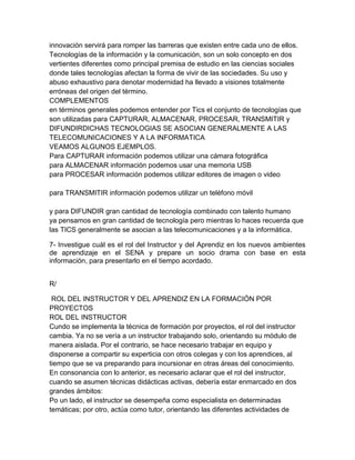 innovación servirá para romper las barreras que existen entre cada uno de ellos.
Tecnologías de la información y la comunicación, son un solo concepto en dos
vertientes diferentes como principal premisa de estudio en las ciencias sociales
donde tales tecnologías afectan la forma de vivir de las sociedades. Su uso y
abuso exhaustivo para denotar modernidad ha llevado a visiones totalmente
erróneas del origen del término.
COMPLEMENTOS
en términos generales podemos entender por Tics el conjunto de tecnologías que
son utilizadas para CAPTURAR, ALMACENAR, PROCESAR, TRANSMITIR y
DIFUNDIRDICHAS TECNOLOGIAS SE ASOCIAN GENERALMENTE A LAS
TELECOMUNICACIONES Y A LA INFORMATICA
VEAMOS ALGUNOS EJEMPLOS.
Para CAPTURAR información podemos utilizar una cámara fotográfica
para ALMACENAR información podemos usar una memoria USB
para PROCESAR información podemos utilizar editores de imagen o video

para TRANSMITIR información podemos utilizar un teléfono móvil

y para DIFUNDIR gran cantidad de tecnología combinado con talento humano
ya pensamos en gran cantidad de tecnología pero mientras lo haces recuerda que
las TICS generalmente se asocian a las telecomunicaciones y a la informática.

7- Investigue cuál es el rol del Instructor y del Aprendiz en los nuevos ambientes
de aprendizaje en el SENA y prepare un socio drama con base en esta
información, para presentarlo en el tiempo acordado.


R/

 ROL DEL INSTRUCTOR Y DEL APRENDIZ EN LA FORMACIÓN POR
PROYECTOS
ROL DEL INSTRUCTOR
Cundo se implementa la técnica de formación por proyectos, el rol del instructor
cambia. Ya no se vería a un instructor trabajando solo, orientando su módulo de
manera aislada. Por el contrario, se hace necesario trabajar en equipo y
disponerse a compartir su experticia con otros colegas y con los aprendices, al
tiempo que se va preparando para incursionar en otras áreas del conocimiento.
En consonancia con lo anterior, es necesario aclarar que el rol del instructor,
cuando se asumen técnicas didácticas activas, debería estar enmarcado en dos
grandes ámbitos:
Po un lado, el instructor se desempeña como especialista en determinadas
temáticas; por otro, actúa como tutor, orientando las diferentes actividades de
 