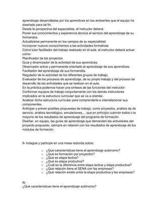 aprendizaje desarrolladas por los aprendices en los ambientes que el equipo ha
diseñado para tal fin.
Desde la perspectiva del especialista, el instructor deberá:
Poner sus conocimientos y experiencia técnica al servicio del aprendizaje de su
formandos.
Actualizarse permanente en los campos de su especialidad.
Incorporar nuevos conocimientos a las actividades formativas
Como tutor facilitador del trabajo realizado en el aula, el instructor deberá actuar
como:
Planificador de los proyectos
Guía y dinamizador de la actividad de sus aprendices.
Observador activo y permanente orientado al aprendizaje de sus aprendices.
Facilitador del aprendizaje de sus formandos.
Regulador de la actividad de los diferentes grupos de trabajo.
Evaluador de los procesos de aprendizaje, de su propio trabajo y del proceso de
desarrollo de las actividades que se realizan en el aula.
En la práctica podemos hacer una síntesis de las funciones del instructor:
Conformar equipos de trabajo conjuntamente con los demás instructores
implicados en la estructura curricular que se va a orientar.
Analizar dicha estructura curricular para comprenderla e interrelacionar sus
componentes.
Anticipar y prever posibles propuestas de trabajo, como proyectos, análisis de de
servicio, análisis tecnológico, simulaciones,... que en principio cubrirán todos o la
mayoría de los resultados de aprendizaje del programa de formación.
Diseñar, en equipo, las guías de aprendizaje que demanden las actividades del
proyecto propuesto, siempre en relación con los resultados de aprendizaje de los
módulos de formación.



8- Indague y participe en una mesa redonda sobre:

              o   ¿Qué características tiene el aprendizaje autónomo?
              o   ¿Qué es formación por proyectos?
              o   ¿Qué es etapa lectiva?
              o   ¿Qué es etapa productiva?
              o   ¿Cuál es la diferencia entre etapa lectiva y etapa productiva?
              o   ¿Qué relación tiene el SENA con las empresas?
              o   ¿Qué relación existe entre la etapa productiva y las empresas?


R/
¿Qué características tiene el aprendizaje autónomo?
 
