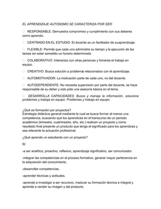 EL APRENDIZAJE AUTONOMO SE CARACTERIZA POR SER:

 RESPONSABLE: Demuestra compromiso y cumplimiento con sus deberes
como aprendiz.

 CENTRADO EN EL ESTUDIO: El docente es un facilitador de su aprendizaje.

 FLEXIBLE: Permite que cada uno administre su tiempo y la ejecución de las
tareas sin estar sometido un horario determinado

 COLABORATIVO: Interactúa con otras personas y fomenta el trabajo en
equipo.

 CREATIVO: Busca solución a problema relacionados con el aprendizaje.
                                     s

 AUTOMOTIVADOR: La motivación parte de cada uno, no del docente.

 AUTODEPENDIENTE: No necesita supervisión por parte del docente, se hace
responsable de su deber y solo pide una asesoría básica en el tema.

 DESARROLLA CAPACIDADES: Busca y maneja la información, soluciona
problemas y trabaja en equipo. Problemas y trabajo en equipo.


¿Qué es formación por proyectos?
Estrategia didáctica general mediante la cual se busca formar al menos una
competencia, buscando que los aprendices en el transcurso de un periodo
académico (trimestre, cuatrimestre, año, etc.) realicen un proyecto y como
resultado final presente un producto que tenga el significado para los aprendices y
sea relevante la actuación profesional.

¿Qué aprende un estudiante con un proyecto?

R/

-a ser analítico, proactivo, reflexivo, aprendizaje significativo, ser comunicador.

-integrar las competencias en el proceso formativo, generar mayor pertenencia en
la adquisición del conocimiento.

-desarrollar competencias.

-aprender técnicas y actitudes.

-aprende a investigar a ser recursivo, madurar su formación técnica e integral y
aprende a vender su imagen y del producto.
 