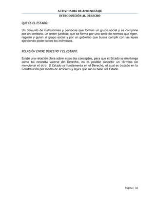 ACTIVIDADES DE APRENDIZAJE
                           INTRODUCCIÓN AL DERECHO

QUE ES EL ESTADO:

Un conjunto de instituciones y personas que forman un grupo social y se compone
por un territorio, un orden jurídico; que se forma por una serie de normas que rigen,
regulan y guían al grupo social y por un gobierno que busca cumplir con las leyes
ejerciendo poder sobre los individuos.


RELACIÓN ENTRE DERECHO Y EL ESTADO:

Existe una relación clara sobre estos dos conceptos, para que el Estado se mantenga
como tal necesita valerse del Derecho, no es posible concebir un término sin
mencionar el otro. El Estado se fundamenta en el Derecho, el cual es tratado en la
Constitución por medio de artículos y leyes que son la base del Estado.




                                                                           Página | 10
 