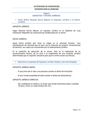 ACTIVIDADES DE APRENDIZAJE
                           INTRODUCCIÓN AL DERECHO

                                  TEMA 6
                        SUPUESTOS Y HECHOS JURÍDICOS

      Cómo define Eduardo García Máynez el Supuesto Jurídico y el Hecho
       Jurídico.

SUPUESTO JURÍDICO:

Según Eduardo García Máynez un supuesto Jurídico es la hipótesis de cuya
realización dependen las consecuencias establecidas por la norma.


HECHO JURÍDICO:

Aquel hecho jurídico que tiene su origen en la voluntad humana, “una
manifestación de voluntad que se hace con la intención de producir consecuencias
de derecho, las cuales son reconocidas por el ordenamiento jurídico.

Es la condición de aplicación de la norma. Esto es la realización de un
acontecimiento factico, de un acto o el surgimiento de una situación jurídica
determinada que es requisito necesario para que la norma surtan sus efectos.


      Mencione un ejemplo de Supuesto Jurídico Simple y otro de Complejo.

SUPUESTO JURÍDICO SIMPLE:

       El que priva de la vida a una persona comete el delito de homicidio.

       El que invade propiedad privada comete el delito de allanamiento.

SUPUESTO JURÍDICO COMPLEJO:

       Son ciudadanos el hombre y la mujer que siendo mexicanos hayan cumplido
       18 años y tener un modo honesto de vivir.




                                                                              Página | 15
 