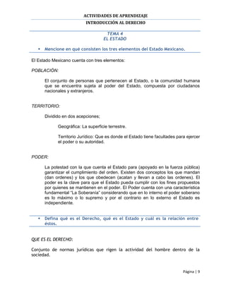 ACTIVIDADES DE APRENDIZAJE
                           INTRODUCCIÓN AL DERECHO

                                      TEMA 4
                                     EL ESTADO

      Mencione en qué consisten los tres elementos del Estado Mexicano.

El Estado Mexicano cuenta con tres elementos:

POBLACIÓN:

       El conjunto de personas que pertenecen al Estado, o la comunidad humana
       que se encuentra sujeta al poder del Estado, compuesta por ciudadanos
       nacionales y extranjeros.


TERRITORIO:

       Dividido en dos acepciones;

             Geográfica: La superficie terrestre.

             Territorio Jurídico: Que es donde el Estado tiene facultades para ejercer
             el poder o su autoridad.


PODER:

       La potestad con la que cuenta el Estado para (apoyado en la fuerza pública)
       garantizar el cumplimiento del orden. Existen dos conceptos los que mandan
       (dan ordenes) y los que obedecen (acatan y llevan a cabo las ordenes). El
       poder es la clave para que el Estado pueda cumplir con los fines propuestos
       por quienes se mantienen en el poder. El Poder cuenta con una característica
       fundamental “La Soberanía” considerando que en lo interno el poder soberano
       es lo máximo o lo supremo y por el contrario en lo externo el Estado es
       independiente.


      Defina qué es el Derecho, qué es el Estado y cuál es la relación entre
       éstos.


QUE ES EL DERECHO:

Conjunto de normas jurídicas que rigen la actividad del hombre dentro de la
sociedad.


                                                                             Página | 9
 