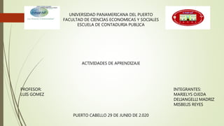 UNIVERSIDAD PANAMERICANA DEL PUERTO
FACULTAD DE CIENCIAS ECONOMICAS Y SOCIALES
ESCUELA DE CONTADURIA PUBLICA
PROFESOR:
LUIS GOMEZ
INTEGRANTES:
MARIELYS OJEDA
DELIANGELLI MADRIZ
MISBELIS REYES
ACTIVIDADES DE APRENDIZAJE
PUERTO CABELLO 29 DE JUNIO DE 2.020
 