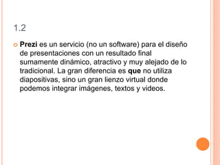 1.2
 Prezi es un servicio (no un software) para el diseño
de presentaciones con un resultado final
sumamente dinámico, atractivo y muy alejado de lo
tradicional. La gran diferencia es que no utiliza
diapositivas, sino un gran lienzo virtual donde
podemos integrar imágenes, textos y videos.
 