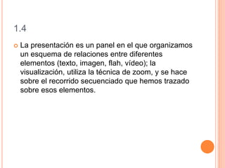 1.4
 La presentación es un panel en el que organizamos
un esquema de relaciones entre diferentes
elementos (texto, imagen, flah, vídeo); la
visualización, utiliza la técnica de zoom, y se hace
sobre el recorrido secuenciado que hemos trazado
sobre esos elementos.
 