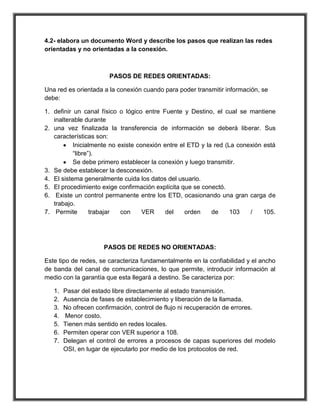 4.2- elabora un documento Word y describe los pasos que realizan las redes
orientadas y no orientadas a la conexión.



                       PASOS DE REDES ORIENTADAS:

Una red es orientada a la conexión cuando para poder transmitir información, se
debe:

1. definir un canal físico o lógico entre Fuente y Destino, el cual se mantiene
   inalterable durante
2. una vez finalizada la transferencia de información se deberá liberar. Sus
   características son:
           Inicialmente no existe conexión entre el ETD y la red (La conexión está
           “libre”).
           Se debe primero establecer la conexión y luego transmitir.
3. Se debe establecer la desconexión.
4. El sistema generalmente cuida los datos del usuario.
5. El procedimiento exige confirmación explícita que se conectó.
6. Existe un control permanente entre los ETD, ocasionando una gran carga de
   trabajo.
7. Permite        trabajar  con     VER     del    orden    de     103   /    105.




                     PASOS DE REDES NO ORIENTADAS:

Este tipo de redes, se caracteriza fundamentalmente en la confiabilidad y el ancho
de banda del canal de comunicaciones, lo que permite, introducir información al
medio con la garantía que esta llegará a destino. Se caracteriza por:

   1.   Pasar del estado libre directamente al estado transmisión.
   2.   Ausencia de fases de establecimiento y liberación de la llamada.
   3.   No ofrecen confirmación, control de flujo ni recuperación de errores.
   4.   Menor costo.
   5.   Tienen más sentido en redes locales.
   6.   Permiten operar con VER superior a 108.
   7.   Delegan el control de errores a procesos de capas superiores del modelo
        OSI, en lugar de ejecutarlo por medio de los protocolos de red.
 