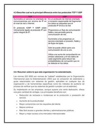 4.3-Describe cual es la principal diferencia entre los protocolos TCP Y UDP

                   TCP                                  UDP
Suministra un servicio no orientado de Es un protocolo de internet orientado
comunicaciones por encima de IP en a conexión responsable de fragmentar
el nivel de red o internet.            los datos en paquetes que el
                                       protocolo IP envía a la red.
El protocolo ICMP Y IGMP están
íntimamente ligado al protocolo IP son Proporciona un flujo de comunicación
parte integral de IP.                  fiable y secuenciada para la
                                       comunicación de red.

                                       Suministra a los programas un
                                       servicio orientado a conexión, fiable y
                                       de flujos de bytes.

                                       Solo se puede utilizar para una
                                       comunicación de uno a uno.

                                       Utiliza una suma de comprobación en
                                       ambas cabeceras y en los datos de
                                       cada segmento para reducir las
                                       probabilidades de corrupción que no
                                       se detecte en los datos.



4.4- Resumen sobre lo que esta organización ha estandarizado.

Las normas ISO 9000 son normas de "calidad" establecidas por la Organización
Internacional para la Estandarización (ISO) que se componen de estándares y
guías relacionados con sistemas de gestión, aplicables en cualquier tipo de
organización y de herramientas específicas como los métodos de auditoría (el
proceso de verificar que los sistemas de gestión cumplen con el estándar).
Su implantación en las empresas, aunque supone una cierta dedicación, ofrece
una gran cantidad de ventajas. Los principales beneficios son:
      Reducción de rechazos e incidencias en la producción o prestación del
      servicio
      Aumento de la productividad
      Mayor compromiso con los requisitos del cliente
      Mejora continua
      Más fácil acceso a grandes clientes y administraciones públicas
      Mayor y mejor acceso a los mercados internacionales
 