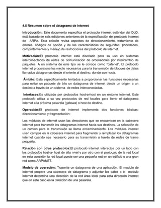 4.5 Resumen sobre el datagrama de internet

Introducción: Este documento especifica el protocolo internet estándar del DoD,
está basado en seis ediciones anteriores de la especificación del protocolo internet
de ARPA. Esta edición revisa aspectos de direccionamiento, tratamiento de
errores, códigos de opción y de las características de seguridad, prioridades,
comportamientos y manejo de restricciones del protocolo de internet.

Motivación:El protocolo internet está diseñado para su uso en sistemas
interconectados de redes de comunicación de ordenadores por intercambio de
paquetes. A un sistema de este tipo se le conoce como “catenet”. El protocolo
internet proporciona los medio necesarios para la transmisión de bloques de datos
llamados datagramas desde el oriente al destino, donde son hosts.

 Ámbito: Esta específicamente limitados a proporcionar las funciones necesarias
para evitar un paquete de bits un datagrama de internet desde un origen a un
destino a través de un sistema de redes interconectadas.

 Interfaces:Es utilizado por protocolos host-a-host en un entorno internet. Este
protocolo utiliza a su vez protocolos de red locales para llevar el datagrama
internet a la próxima pasarela (gatewa) o host de destino.

Operación:El protocolo de internet         implementa     dos   funciones   básicas:
direccionamiento y fragmentación:

Los módulos de internet usan las direcciones que se encuentran en la cabecera
internet para transmitir los datagramas internet hacia sus destinos. La selección de
un camino para la transmisión se llama encaminamiento. Los módulos internet
usan campos en la cabecera internet para fragmentar y remplazar los datagramas
internet cuando sea necesario para su transmisión a través de redes de trama
pequeña.

Relación con otros protocolos:El protocolo internet interactúa por un lado con
los protocolos host-a- host de alto nivel y por otro con el protocolo de la red local
en esta conexión la red local puede ser una pequeña red en un edificio o una gran
red como ARPANET.

Modelo de operación: Trasmite un datagrama de una aplicación. El modulo de
internet prepara una cabecera de datagrama y adjuntar los datos a él modulo
internet determina una dirección de la red área local para esta dirección internet
que en este caso es la dirección de una pasarela.
 