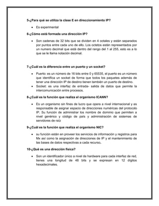 5-¿Para qué se utiliza la clase E en direccionamiento IP?

      Es experimental

6-¿Cómo está formada una dirección IP?

      Son cadenas de 32 bits que se dividen en 4 octales y están separados
      por puntos entre cada uno de ello. Los octetos están representados por
      un numero decimal que está dentro del rango del 1 al 255, esto es a lo
      que se le llama notación decimal.



7-¿Cuál es la diferencia entre un puerto y un socket?

      Puerto: es un número de 16 bits entre 0 y 65535, el puerto es un número
      que identifica un socket de forma que todos los paquetes además de
      tener una dirección IP de destino tienen también un puerto de destino.
      Socket: es una interfaz de entrada- salida de datos que permite la
      intercomunicación entre procesos.

8-¿Cuál es la función que realiza el organismo ICANN?

      Es un organismo sin fines de lucro que opera a nivel internacional y es
      responsable de asignar espacio de direcciones numéricas del protocolo
      IP. Su función de administrar los nombre de dominio que permiten a
      nivel genérico y código de país y administración de sistemas de
      servidores de raíz

9-¿Cuál es la función que realiza el organismo NIC?

      su función están en proveer los servicios de información y registros para
      Mx así como la asignación de direcciones de IP y el mantenimiento de
      las bases de datos respectivas a cada recurso.

10-¿Qué es una dirección física?

      Son un identificador único a nivel de hardware para cada interfaz de red,
      tienes una longitud de 48 bits y se expresan en 12 dígitos
      hexadecimales.
 