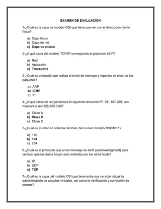 EXAMEN DE EVALUACIÓN

1-¿Cuál es la capa de modelo OSI que tiene que ver con el direccionamiento
físico?

   a) Capa física
   b) Capa de red
   c) Capa de enlace

2-¿A qué capa del modelo TCP/IP corresponde el protocolo UDP?

   a) Red
   b) Aplicación
   c) Transporte

3-¿Cuál es protocolo que realiza el envió de mensaje y reportes de error de los
paquetes?

   a) ARP
   b) ICMP
   c) IP

4-¿A qué clase de red pertenece la siguiente dirección IP, 131.107.289, con
mascara e red 255.255.0.00?

   a) Clase A
   b) Clase B
   c) Clase C

5-¿Cuál es el valor en sistema decimal, del numero binario 10001011?

   a) 170
   b) 139
   c) 254

6-¿Cuál es el protocolo que envía mensaje de ACK (acknowledgment) para
verificar que los datos hayan sido recibidos por los otros hosts?

   a) IP
   b) UDP
   c) TCP

7-¿Cuál es la capa del modelo OSI que tiene entre sus características la
administración de circuitos virtuales, así como la verificación y corrección de
errores?
 