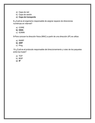 a) Capa de red
   b) Capa de sesión
   c) Capa de transporte

8-¿Cuál es el organismo responsable de asignar espacio de direcciones
numéricas en internet?

   a) CORE
   b) IANA
   c) ICANN

9-Para conocer la dirección física (MAC) a partir de una dirección (IP) se utiliza:

   a) RARP
   b) ARP
   c) Ping

10-¿Cuál es el protocolo responsable del direccionamiento y ruteo de los paquetes
entre los hosts?

   a) TCP
   b) BGP
   c) IP
 