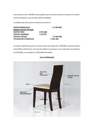 esta empresa es de 1’440.000, lo que significa que las ventas actuales son mayores al nivel de
punto de equilibrio y, por lo tanto, obtiene utilidades.

La utilidad neta mensual de la empresa se calcula así:

VENTAS MENSUALES                                           $ 1’440.000
MENOS COSTOS TOTALES
COSTOS FIJOS                          $ 972.600
COSTOS VARIABLES                      $ 35.220
COSTOS TOTALES                                           $ 1’007.820
UTILIDAD NETA MENSUAL                                 $ 432.180


Lo anterior significa que para un nivel de ventas mensuales de $ 1`440.000 la empresa obtiene
$ 432.180 de utilidad neta. Este nivel de utilidad se conservara, si los costos fijos se mantienen
en $ 972.600, y los variables en $ 422.640 mensuales.

                                      SILLA TERMINADA
 