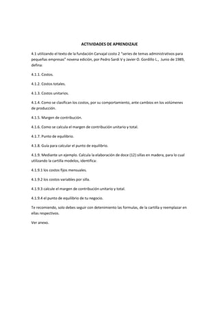 ACTIVIDADES DE APRENDIZAJE

4.1 utilizando el texto de la fundación Carvajal costo 2 “series de temas administrativos para
pequeñas empresas” novena edición, por Pedro Sardi V y Javier O. Gordillo L., Junio de 1989,
defina:

4.1.1. Costos.

4.1.2. Costos totales.

4.1.3. Costos unitarios.

4.1.4. Como se clasifican los costos, por su comportamiento, ante cambios en los volúmenes
de producción.

4.1.5. Margen de contribución.

4.1.6. Como se calcula el margen de contribución unitario y total.

4.1.7. Punto de equilibrio.

4.1.8. Guía para calcular el punto de equilibrio.

4.1.9. Mediante un ejemplo. Calcula la elaboración de doce (12) sillas en madera, para lo cual
utilizando la cartilla modelos, identifica:

4.1.9.1 los costos fijos mensuales.

4.1.9.2 los costos variables por silla.

4.1.9.3 calcule el margen de contribución unitario y total.

4.1.9.4 el punto de equilibrio de tu negocio.

Te recomiendo, solo debes seguir con detenimiento las formulas, de la cartilla y reemplazar en
ellas respectivos.

Ver anexo.
 
