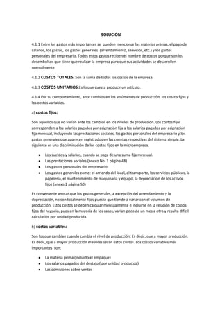 SOLUCIÓN

4.1.1 Entre los gastos más importantes se pueden mencionar las materias primas, el pago de
salarios, los gastos, los gastos generales (arrendamiento, servicios, etc.) y los gastos
personales del empresario. Todos estos gastos reciben el nombre de costos porque son los
desembolsos que tiene que realizar la empresa para que sus actividades se desarrollen
normalmente.

4.1.2 COSTOS TOTALES: Son la suma de todos los costos de la empresa.

4.1.3 COSTOS UNITARIOS:Es lo que cuesta producir un artículo.

4.1.4 Por su comportamiento, ante cambios en los volúmenes de producción, los costos fijos y
los costos variables.

a) costos fijos:

Son aquellos que no varían ante los cambios en los niveles de producción. Los costos fijos
corresponden a los salarios pagados por asignación fija a los salarios pagados por asignación
fija mensual, incluyendo las prestaciones sociales, los gastos personales del empresario y los
gastos generales que aparecen registrados en las cuentas respectivas del sistema simple. La
siguiente es una discriminación de los costos fijos en la microempresa.

        Los sueldos y salarios, cuando se paga de una suma fija mensual.
        Las prestaciones sociales (anexo No. 1 página 48)
        Los gastos personales del empresario
        Los gastos generales como: el arriendo del local, el transporte, los servicios públicos, la
        papelería, el mantenimiento de maquinaria y equipo, la depreciación de los activos
        fijos (anexo 2 página 50)

Es conveniente anotar que los gastos generales, a excepción del arrendamiento y la
depreciación, no son totalmente fijos puesto que tiende a variar con el volumen de
producción. Estos costos se deben calcular mensualmente e incluirse en la relación de costos
fijos del negocio, pues en la mayoría de los casos, varían poco de un mes a otro y resulta difícil
calcularlos por unidad producida.

b) costos variables:

Son los que cambian cuando cambia el nivel de producción. Es decir, que a mayor producción.
Es decir, que a mayor producción mayores serán estos costos. Los costos variables más
importantes son:

        La materia prima (incluido el empaque)
        Los salarios pagados del destajo ( por unidad producida)
        Las comisiones sobre ventas
 