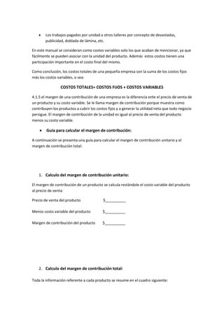 Los trabajos pagados por unidad a otros talleres por concepto de devastadas,
        publicidad, doblada de lámina, etc.

En este manual se consideran como costos variables solo los que acaban de mencionar, ya que
fácilmente se pueden asociar con la unidad del producto. Además estos costos tienen una
participación importante en el costo final del mismo.

Como conclusión, los costos totales de una pequeña empresa son la suma de los costos fijos
más los costos variables, o sea:

                 COSTOS TOTALES= COSTOS FIJOS + COSTOS VARIABLES

4.1.5 el margen de una contribución de una empresa es la diferencia ente el precio de venta de
un producto y su costo variable. Se le llama margen de contribución porque muestra como
contribuyen los productos a cubrir los costos fijos y a generar la utilidad neta que todo negocio
persigue. El margen de contribución de la unidad es igual al precio de venta del producto
menos su costo variable.

        Guía para calcular el margen de contribución:

A continuación se presenta una guía para calcular el margen de contribución unitario y el
margen de contribución total:




    1. Calculo del margen de contribución unitario:

El margen de contribución de un producto se calcula restándole el costo variable del producto
al precio de venta:

Precio de venta del producto               $__________

Menos costo variable del producto         $__________

Margen de contribución del producto       $__________




    2. Calculo del margen de contribución total:

Toda la información referente a cada producto se resume en el cuadro siguiente:
 