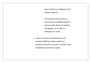 total cumplimiento y satisfacción es la
empresa respectiva.
 Formar parte de los proyectos de
formación de mi modalidad dirigidos a
entornos reales donde mis destrezas
sobresalgan y así cumplir con
satisfacción mis metas.
A que se le considera prohibiciones para los
aprendices SENA de carácter académico y
disciplinario; discuta con su grupo y extracte lo más
importantes de estos dos conceptos.
 