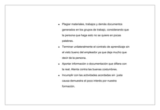 Plagiar materiales, trabajos y demás documentos
generados en los grupos de trabajo, considerando que
la persona que haga esto no se quiere en pocas
palabras.
Terminar unilateralmente el contrato de aprendizaje sin
el visto bueno del empleador ya que deja mucho que
decir de la persona.
Aportar información o documentación que difiera con
la real. Atenta contra las buenas costumbres.
Incumplir con las actividades acordadas sin justa
causa demuestra el poco interés por nuestra
formación.
 