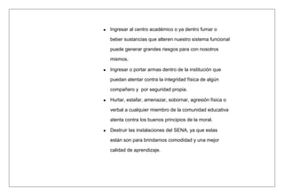 Ingresar al centro académico o ya dentro fumar o
beber sustancias que alteren nuestro sistema funcional
puede generar grandes riesgos para con nosotros
mismos.
Ingresar o portar armas dentro de la institución que
puedan atentar contra la integridad física de algún
compañero y por seguridad propia.
Hurtar, estafar, amenazar, sobornar, agresión física o
verbal a cualquier miembro de la comunidad educativa
atenta contra los buenos principios de la moral.
Destruir las instalaciones del SENA, ya que estas
están son para brindarnos comodidad y una mejor
calidad de aprendizaje.
 