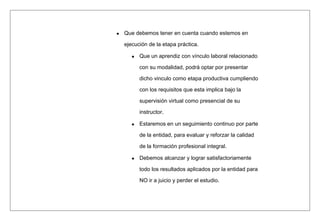 Que debemos tener en cuenta cuando estemos en
ejecución de la etapa práctica.
Que un aprendiz con vínculo laboral relacionado
con su modalidad, podrá optar por presentar
dicho vinculo como etapa productiva cumpliendo
con los requisitos que esta implica bajo la
supervisión virtual como presencial de su
instructor.
Estaremos en un seguimiento continuo por parte
de la entidad, para evaluar y reforzar la calidad
de la formación profesional integral.
Debemos alcanzar y lograr satisfactoriamente
todo los resultados aplicados por la entidad para
NO ir a juicio y perder el estudio.
 