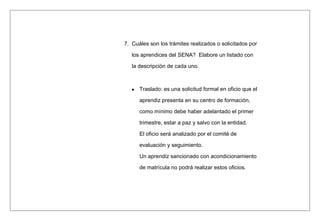 7. Cuáles son los trámites realizados o solicitados por
los aprendices del SENA? Elabore un listado con
la descripción de cada uno.
Traslado: es una solicitud formal en oficio que el
aprendiz presenta en su centro de formación,
como mínimo debe haber adelantado el primer
trimestre, estar a paz y salvo con la entidad.
El oficio será analizado por el comité de
evaluación y seguimiento.
Un aprendiz sancionado con acondicionamiento
de matrícula no podrá realizar estos oficios.
 
