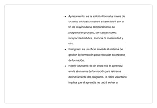 Aplazamiento: es la solicitud formal a través de
un oficio enviado al centro de formación con el
fin de desvincularse temporalmente del
programa en proceso, por causas como:
incapacidad médica, licencia de maternidad y
otro.
Reingreso: es un oficio enviado al sistema de
gestión de formación para reanudar su proceso
de formación.
Retiro voluntario: es un oficio que el aprendiz
envía al sistema de formación para retirarse
definitivamente del programa. El retiro voluntario
implica que el aprendiz no podrá volver a
 
