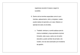registrarse durante 6 meses o según lo
sucedido.
8. Dentro de los tramites especiales como lo son:
tramites, aplazamiento, retiro y reingreso, cuales
puede realizar el aprendiz y en caso. Elabore un
ejemplo de cada uno de ellos.
Traslado: siempre y cuando aplique para la
misma modalidad y haya aprobado el primer
trimestre, este a paz y salvo con el centro
educativo, puedo cambiar de jornada o de
ciudad, una vez sea autorizado por el sistema
de gestión.
 