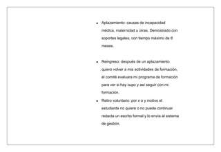 Aplazamiento: causas de incapacidad
médica, maternidad u otras. Demostrado con
soportes legales, con tiempo máximo de 6
meses.
Reingreso: después de un aplazamiento
quiero volver a mis actividades de formación,
el comité evaluara mi programa de formación
para ver si hay cupo y así seguir con mi
formación.
Retiro voluntario: por x o y motivo el
estudiante no quiere o no puede continuar
redacta un escrito formal y lo envía al sistema
de gestión.
 