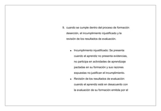 9. cuando se cumple dentro del proceso de formación
deserción, el incumplimiento injustificado y la
revisión de los resultados de evaluación.
Incumplimiento injustificado: Se presenta
cuando el aprendiz no presenta evidencias,
no participa en actividades de aprendizaje
pactadas en su formación y sus razones
expuestas no justifican el incumplimiento.
Revisión de los resultados de evaluación:
cuando el aprendiz está en desacuerdo con
la evaluación de su formación emitida por el
 