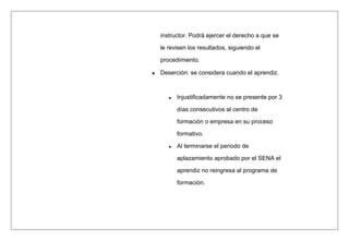 instructor. Podrá ejercer el derecho a que se
le revisen los resultados, siguiendo el
procedimiento.
Deserción: se considera cuando el aprendiz.
 Injustificadamente no se presente por 3
días consecutivos al centro de
formación o empresa en su proceso
formativo.
 Al terminarse el periodo de
aplazamiento aprobado por el SENA el
aprendiz no reingresa al programa de
formación.
 
