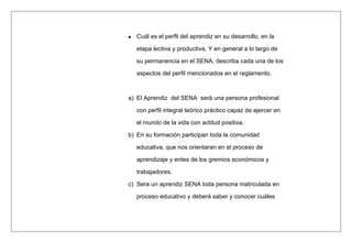 Cuál es el perfil del aprendiz en su desarrollo, en la
etapa lectiva y productiva. Y en general a lo largo de
su permanencia en el SENA, describa cada una de los
aspectos del perfil mencionados en el reglamento.
a) El Aprendiz del SENA será una persona profesional
con perfil integral teórico práctico capaz de ejercer en
el mundo de la vida con actitud positiva.
b) En su formación participan toda la comunidad
educativa, que nos orientaran en el proceso de
aprendizaje y entes de los gremios económicos y
trabajadores.
c) Sera un aprendiz SENA toda persona matriculada en
proceso educativo y deberá saber y conocer cuáles
 