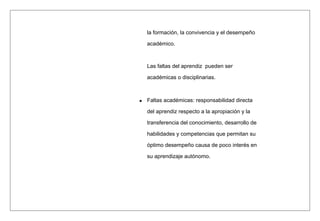 la formación, la convivencia y el desempeño
académico.
Las faltas del aprendiz pueden ser
académicas o disciplinarias.
Faltas académicas: responsabilidad directa
del aprendiz respecto a la apropiación y la
transferencia del conocimiento, desarrollo de
habilidades y competencias que permitan su
óptimo desempeño causa de poco interés en
su aprendizaje autónomo.
 