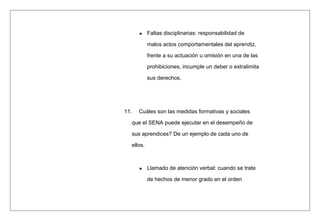Faltas disciplinarias: responsabilidad de
malos actos comportamentales del aprendiz,
frente a su actuación u omisión en una de las
prohibiciones, incumple un deber o extralimita
sus derechos.
11. Cuáles son las medidas formativas y sociales
que el SENA puede ejecutar en el desempeño de
sus aprendices? De un ejemplo de cada uno de
ellos.
Llamado de atención verbal: cuando se trate
de hechos de menor grado en el orden
 