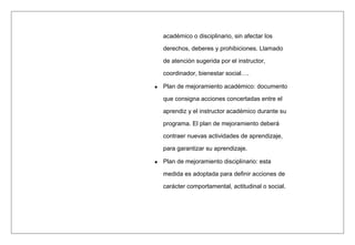 académico o disciplinario, sin afectar los
derechos, deberes y prohibiciones. Llamado
de atención sugerida por el instructor,
coordinador, bienestar social….
Plan de mejoramiento académico: documento
que consigna acciones concertadas entre el
aprendiz y el instructor académico durante su
programa. El plan de mejoramiento deberá
contraer nuevas actividades de aprendizaje,
para garantizar su aprendizaje.
Plan de mejoramiento disciplinario: esta
medida es adoptada para definir acciones de
carácter comportamental, actitudinal o social.
 