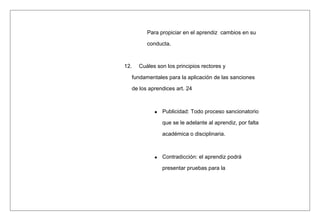 Para propiciar en el aprendiz cambios en su
conducta.
12. Cuáles son los principios rectores y
fundamentales para la aplicación de las sanciones
de los aprendices art. 24
Publicidad: Todo proceso sancionatorio
que se le adelante al aprendiz, por falta
académica o disciplinaria.
Contradicción: el aprendiz podrá
presentar pruebas para la
 