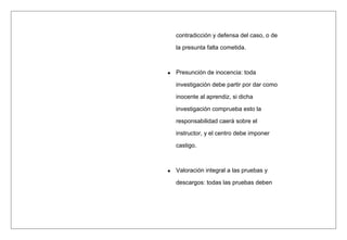 contradicción y defensa del caso, o de
la presunta falta cometida.
Presunción de inocencia: toda
investigación debe partir por dar como
inocente al aprendiz, si dicha
investigación comprueba esto la
responsabilidad caerá sobre el
instructor, y el centro debe imponer
castigo.
Valoración integral a las pruebas y
descargos: todas las pruebas deben
 