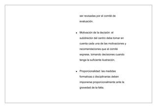 ser revisadas por el comité de
evaluación.
Motivación de la decisión: el
subdirector del centro debe tomar en
cuenta cada una de las motivaciones y
recomendaciones que el comité
exprese, tomando decisiones cuando
tenga la suficiente ilustración.
Proporcionalidad: las medidas
formativas o disciplinarias deben
imponerse proporcionalmente ante la
gravedad de la falta.
 