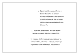 Oportunidad: las quejas, informes o
demás situaciones de carácter
académico deben efectuarse dentro de
un tiempo límite, en el cual no afecten
los intereses personales y académicos
del aprendiz.
13. Cuál es el procedimiento legal que se debe
llevar acabo para la aplicación de sanciones.
Se inicia con el informe o queja presentada, por un
servidor público, estudiante o cualquier persona que
haya notado la falta del aprendiz, seguido de un
 