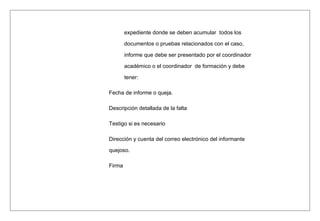 expediente donde se deben acumular todos los
documentos o pruebas relacionados con el caso,
informe que debe ser presentado por el coordinador
académico o el coordinador de formación y debe
tener:
Fecha de informe o queja.
Descripción detallada de la falta
Testigo si es necesario
Dirección y cuenta del correo electrónico del informante
quejoso.
Firma
 