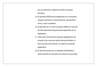 son sus derechos y deberes durante el proceso
formativo.
d) El aprendiz SENA será protagonista en su formación
integral orientada en emprendimiento, pensamiento
crítico y buen ciudadano.
e) El Aprendiz de un centro educativo SENA con servicio
de internado tendrá disposiciones específicas en su
reglamento.
f) Cada centro de formación aplicara elreglamento de
acuerdo a las vivencias donde este para facilitar un
buen proceso de formación, sin alterar el presente
reglamento.
g) El aprendiz gozara en su potestad de libertades y
oportunidades sin exclusión por racismo ya que todos
 