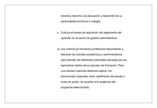 tenemos derecho a la educación y desarrollo de su
personalidad armónico e integral.
Cuál es el campo de aplicación del reglamento del
aprendiz en el centro de gestión administrativa.
a) Los centros de formación profesional responderán y
lideraran los tramites académicos y administrativos
para atender las diferentes solicitudes elevadas por los
aprendices dentro de su proceso de formación. Para
una exitosa matricula debemos aplicar con
documentos originales como certificados de estudio y
actas de grado, de acuerdo a la exigencia del
programa seleccionado,
 