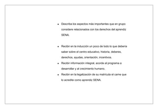 Describa los aspectos más importantes que en grupo
considere relacionados con los derechos del aprendiz
SENA.
Recibir en la inducción un poco de todo lo que debería
saber sobre el centro educativo, historia, deberes,
derechos, ayudas, orientación, incentivos.
Recibir información integral, acorde al programa a
desarrollar y al crecimiento humano.
Recibir en la legalización de su matrícula el carne que
lo acredite como aprendiz SENA.
 